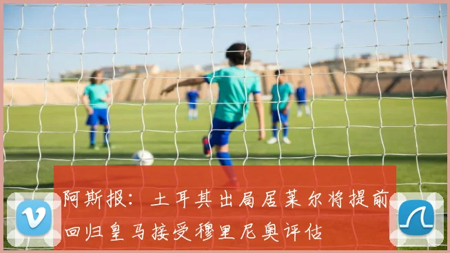 阿斯报：土耳其出局居莱尔将提前回归皇马接受穆里尼奥评估