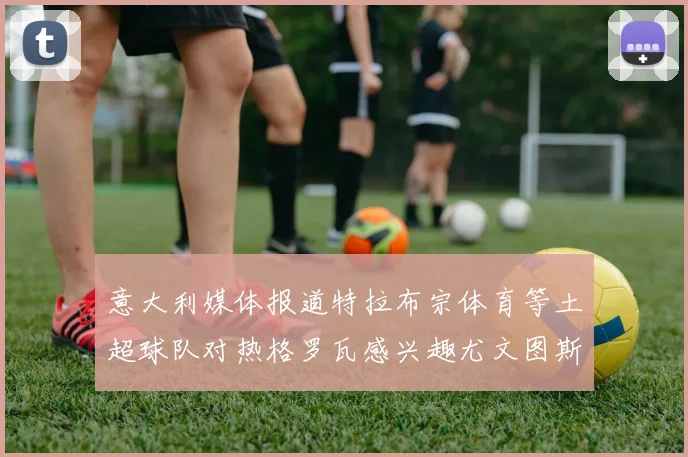 意大利媒体报道特拉布宗体育等土超球队对热格罗瓦感兴趣尤文图斯准备出售该球员