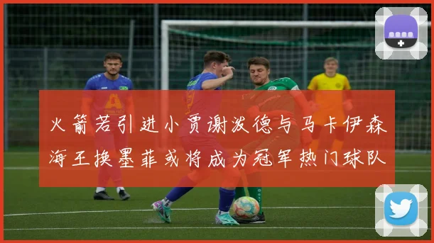 火箭若引进小贾谢泼德与马卡伊森海王换墨菲或将成为冠军热门球队