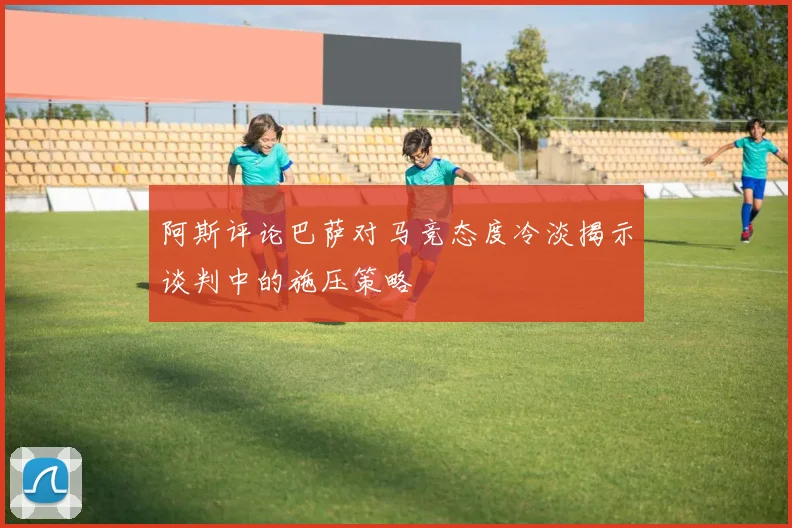 阿斯评论巴萨对马竞态度冷淡揭示谈判中的施压策略