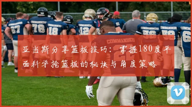 亚当斯分享篮板技巧：掌握180度平面科学抢篮板的秘诀与角度策略
