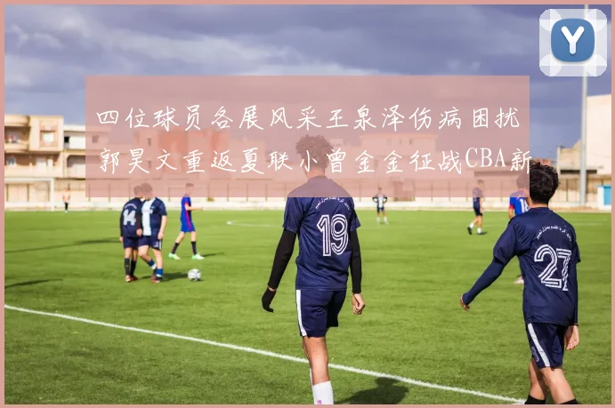四位球员各展风采王泉泽伤病困扰郭昊文重返夏联小曾金金征战CBA新赛季