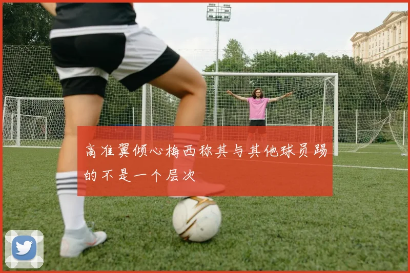高准翼倾心梅西称其与其他球员踢的不是一个层次