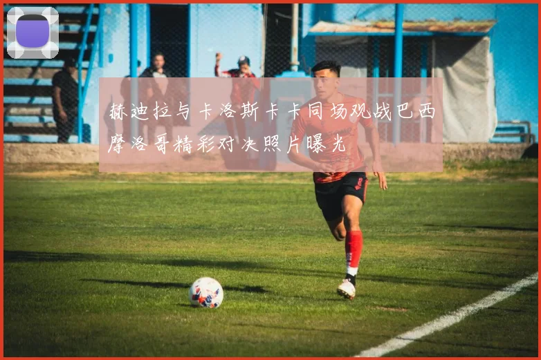 赫迪拉与卡洛斯卡卡同场观战巴西摩洛哥精彩对决照片曝光