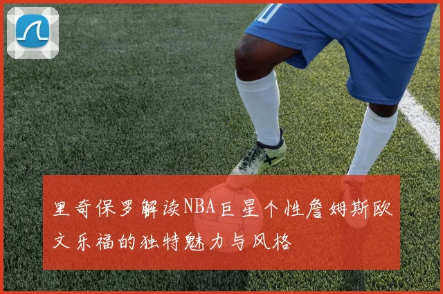 里奇保罗解读NBA巨星个性詹姆斯欧文乐福的独特魅力与风格