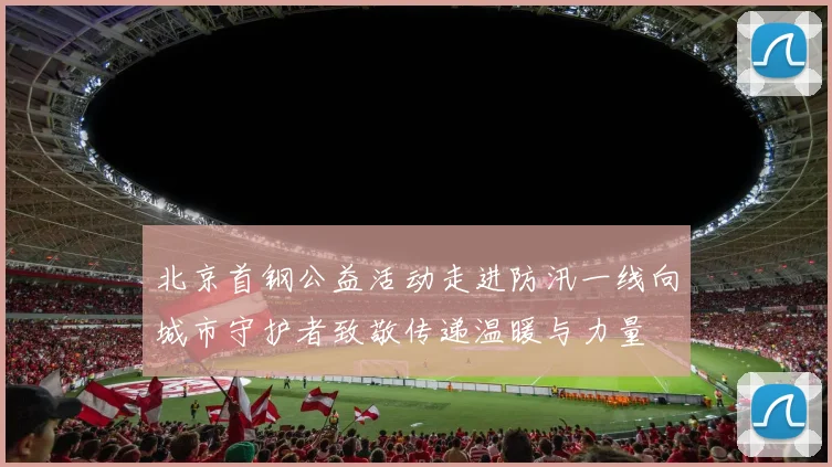 北京首钢公益活动走进防汛一线向城市守护者致敬传递温暖与力量