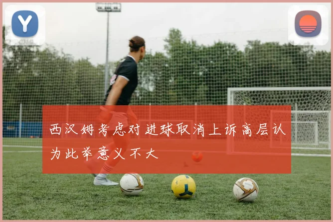 西汉姆考虑对进球取消上诉高层认为此举意义不大