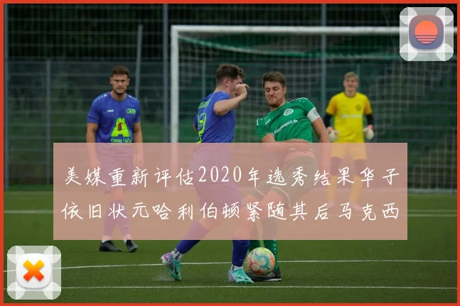 美媒重新评估2020年选秀结果华子依旧状元哈利伯顿紧随其后马克西位列探花