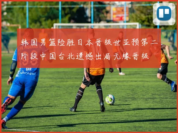 韩国男篮险胜日本晋级世亚预第二阶段中国台北遗憾出局无缘晋级