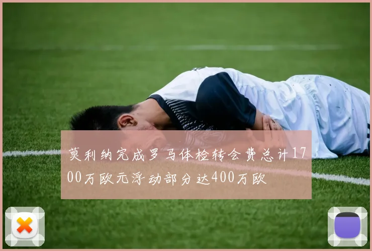 莫利纳完成罗马体检转会费总计1700万欧元浮动部分达400万欧