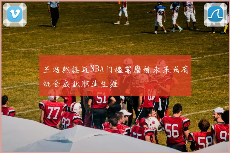 王浩然接近NBA门槛需磨练未来或有机会成就职业生涯