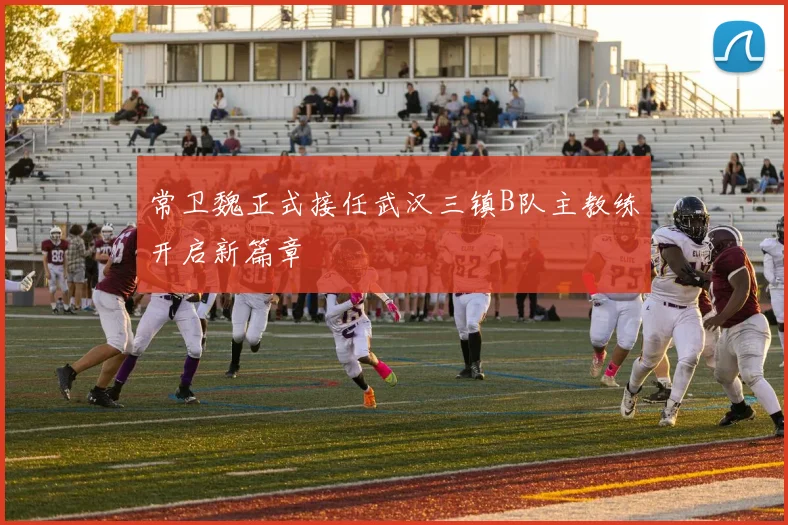 常卫魏正式接任武汉三镇B队主教练开启新篇章