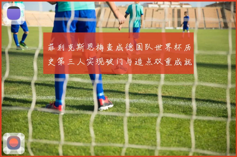 菲利克斯恩梅查成德国队世界杯历史第三人实现破门与造点双重成就